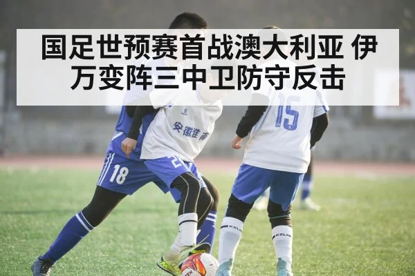 国足世预赛首战澳大利亚 伊万变阵三中卫防守反击